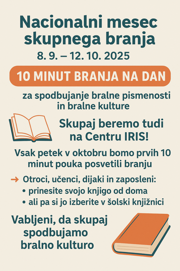 Od 8. 9. do 12. 10. 2025 že tradicionalno poteka Nacionalni mesec skupnega branja. V okviru tega se je v letošnjem šolskem letu pojavila pobuda za 10 minut branja na dan.
Pobuda je namenjena spodbujanju bralne pismenosti in bralne kulture. Na Centru IRIS bomo tako vsak petek v mesecu oktobru vsi vzgojitelji in učitelji, spremljevalci (in drugi zaposleni) namenili prvih 10 minut pouka branju. Začnemo torej v petek, 3. 10. 2025. Prinesite svojo knjigo od doma ali pa si jo izberite v šolski knjižnici. Vabljeni, da skupaj spodbujamo bralno kulturo.