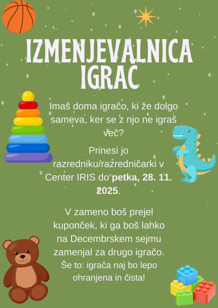 Izmenjevalnica igrač: 
Imaš doma igračo, ki že dolgo sameva, ker se z njo ne igraš več?
Prinesi jo razredniku/razredničarki v Center IRIS do petka, 28. 11. 2025.
V zameno boš prejel kuponček, ki ga boš lahko na Decembrskem sejmu zamenjal za drugo igračo.
Še to: igrača naj bo lepo ohranjena in čista!